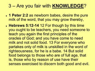 3 – Are you fair with KNOWLEDGE?




1 Peter 2:2 as newborn babes, desire the pure
milk of the word, that you may grow thereby,
Hebrews 5:12-14 12 For though by this time
you ought to be teachers, you need someone to
teach you again the first principles of the
oracles of God; and you have come to need
milk and not solid food. 13 For everyone who
partakes only of milk is unskilled in the word of
righteousness, for he is a babe. 14 But solid
food belongs to those who are of full age, that
is, those who by reason of use have their
senses exercised to discern both good and evil.

 