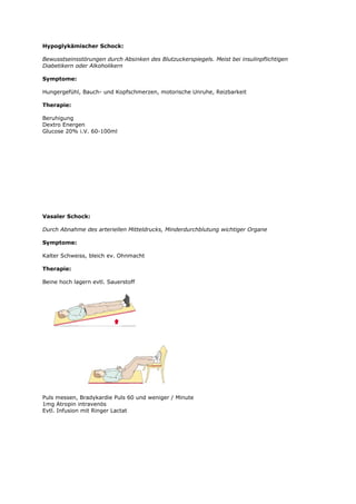 Hypoglykämischer Schock:

Bewusstseinsstörungen durch Absinken des Blutzuckerspiegels. Meist bei insulinpflichtigen
Diabetikern oder Alkoholikern

Symptome:

Hungergefühl, Bauch- und Kopfschmerzen, motorische Unruhe, Reizbarkeit

Therapie:

Beruhigung
Dextro Energen
Glucose 20% i.V. 60-100ml




Vasaler Schock:

Durch Abnahme des arteriellen Mitteldrucks, Minderdurchblutung wichtiger Organe

Symptome:

Kalter Schweiss, bleich ev. Ohnmacht

Therapie:

Beine hoch lagern evtl. Sauerstoff




Puls messen, Bradykardie Puls 60 und weniger / Minute
1mg Atropin intravenös
Evtl. Infusion mit Ringer Lactat
 