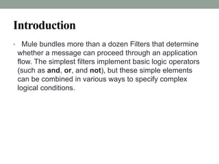 Introduction
• Mule bundles more than a dozen Filters that determine
whether a message can proceed through an application
flow. The simplest filters implement basic logic operators
(such as and, or, and not), but these simple elements
can be combined in various ways to specify complex
logical conditions.
 