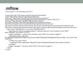 .mflow
<?xml version="1.0" encoding="UTF-8"?>
<mule xmlns:http="http://www.mulesoft.org/schema/mule/http"
xmlns="http://www.mulesoft.org/schema/mule/core"
xmlns:doc="http://www.mulesoft.org/schema/mule/documentation"
xmlns:spring="http://www.springframework.org/schema/beans" version="EE-3.4.0"
xmlns:xsi="http://www.w3.org/2001/XMLSchema-instance"
xsi:schemaLocation="http://www.springframework.org/schema/beans
http://www.springframework.org/schema/beans/spring-beans-current.xsd
http://www.mulesoft.org/schema/mule/core http://www.mulesoft.org/schema/mule/core/current/mule.xsd
http://www.mulesoft.org/schema/mule/http http://www.mulesoft.org/schema/mule/http/current/mule-http.xsd">
<flow name="NotFilterFlow1" doc:name="NotFilterFlow1">
<http:inbound-endpoint exchange-pattern="request-response" host="localhost" port="8091"
path="NotFilter" doc:name="HTTP"/>
<logger message="----entered into the flow" level="INFO" doc:name="Logger"/>
<set-payload value="<Soap-
Env><Body><Path>mulechampions</Path></Body></Soap-Env>" doc:name="Set
Payload"/>
<not-filter doc:name="Not">
<expression-filter expression="#[xpath('/Soap-Env/Body/Path/text()').text.contains('soft')]"/>
</not-filter>
<logger message="--Success" level="INFO" doc:name="Logger"/>
</flow>
</mule>
 