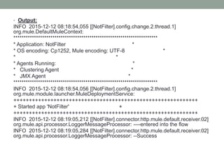 • Output:
INFO 2015-12-12 08:18:54,055 [[NotFilter].config.change.2.thread.1]
org.mule.DefaultMuleContext:
**********************************************************************
* Application: NotFilter *
* OS encoding: Cp1252, Mule encoding: UTF-8 *
* *
* Agents Running: *
* Clustering Agent *
* JMX Agent *
**********************************************************************
INFO 2015-12-12 08:18:54,056 [[NotFilter].config.change.2.thread.1]
org.mule.module.launcher.MuleDeploymentService:
++++++++++++++++++++++++++++++++++++++++++++++++++++++++++++
+ Started app 'NotFilter' +
++++++++++++++++++++++++++++++++++++++++++++++++++++++++++++
INFO 2015-12-12 08:19:05,212 [[NotFilter].connector.http.mule.default.receiver.02]
org.mule.api.processor.LoggerMessageProcessor: ----entered into the flow
INFO 2015-12-12 08:19:05,284 [[NotFilter].connector.http.mule.default.receiver.02]
org.mule.api.processor.LoggerMessageProcessor: --Success
 