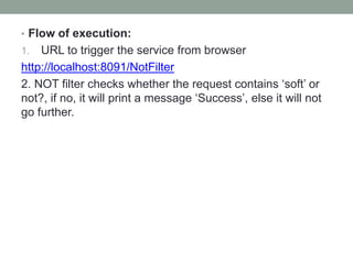 • Flow of execution:
1. URL to trigger the service from browser
http://localhost:8091/NotFilter
2. NOT filter checks whether the request contains ‘soft’ or
not?, if no, it will print a message ‘Success’, else it will not
go further.
 