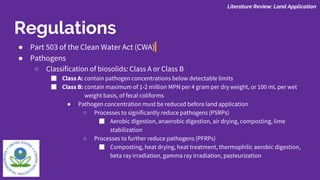 ● Part 503 of the Clean Water Act (CWA)
● Pathogens
○ Classification of biosolids: Class A or Class B
■ Class A: contain pathogen concentrations below detectable limits
■ Class B: contain maximum of 1-2 million MPN per 4 gram per dry weight, or 100 mL per wet
weight basis, of fecal coliforms
● Pathogen concentration must be reduced before land application
○ Processes to significantly reduce pathogens (PSRPs)
■ Aerobic digestion, anaerobic digestion, air drying, composting, lime
stabilization
○ Processes to further reduce pathogens (PFRPs)
■ Composting, heat drying, heat treatment, thermophilic aerobic digestion,
beta ray irradiation, gamma ray irradiation, pasteurization
Literature Review: Land Application
Regulations
 