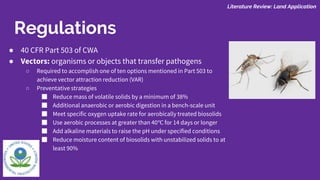 ● 40 CFR Part 503 of CWA
● Vectors: organisms or objects that transfer pathogens
○ Required to accomplish one of ten options mentioned in Part 503 to
achieve vector attraction reduction (VAR)
○ Preventative strategies
■ Reduce mass of volatile solids by a minimum of 38%
■ Additional anaerobic or aerobic digestion in a bench-scale unit
■ Meet specific oxygen uptake rate for aerobically treated biosolids
■ Use aerobic processes at greater than 40℃ for 14 days or longer
■ Add alkaline materials to raise the pH under specified conditions
■ Reduce moisture content of biosolids with unstabilized solids to at
least 90%
Literature Review: Land Application
Regulations
 