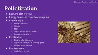 ● Easy and cost effective
● Energy dense and consistent compounds
● Pretreatment
○ Select Feedstock
○ Filtrate
○ Store
○ Dry to 10-15% water content
○ Crush to consistency
● Pelletization
○ Die and roller compress
○ Lignin and resins act as binding agent
○ Binding agent addition
● Post treatment
○ Cooled and stored
Literature Review: Gasification
Pelletization
 