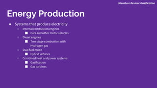 ● Systems that produce electricity
○ Internal combustion engines
■ Cars and other motor vehicles
○ Diesel engines
■ Two stage combustion with
Hydrogen gas
○ Dual fuel mode
■ Hybrid vehicles
○ Combined heat and power systems
■ Gasification
■ Gas turbines
Literature Review: Gasification
Energy Production
 