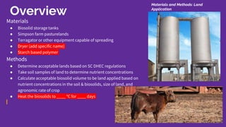 Overview
Materials
● Biosolid storage tanks
● Simpson farm pasturelands
● Terragator or other equipment capable of spreading
● Dryer (add specific name)
● Starch based polymer
Methods
● Determine acceptable lands based on SC DHEC regulations
● Take soil samples of land to determine nutrient concentrations
● Calculate acceptable biosolid volume to be land applied based on
nutrient concentrations in the soil & biosolids, size of land, and
agronomic rate of crop
● Heat the biosolids to ____ ℃ for ____ days
Materials and Methods: Land
Application
 