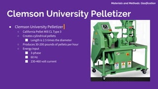● Clemson University Pelletizer
○ California Pellet Mill CL Type 3
○ Creates cylindrical pellets
■ Length is 2.5 times the diameter
○ Produces 30-200 pounds of pellets per hour
○ Energy input
■ 3-phase
■ 60 Hz
■ 230-460 volt current
Clemson University Pelletizer
Materials and Methods: Gasification
 