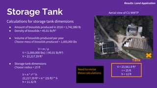Storage Tank
Calculations for storage tank dimensions
● Amount of biosolids produced in 2018 = 1,742,980 lb
● Density of biosolids = 45.01 lb/ft3
● Volume of biosolids produced per year
Choose mass of biosolids produced = 1,000,000 lbs
V = m / ρ
V = (1,000,000 lbs) / (45.01 lb/ft3)
V = 22,217.29 ft3
● Storage tank dimensions
Choose radius = 25 ft
V = π * r2 * h
22,217.29 ft3 = π * (25 ft)2 * h
h = 11.32 ft
V = 23,561.9 ft3
r = 25 ft
h = 12 ft
Tank
Aerial view of CU WWTP
Need to revise
these calculations
Results: Land Application
 