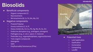 Biosolids
● Beneficial components
○ Organic compounds (C)
○ Macronutrients
○ Micronutrients (B, Cu, Fe, Mn, Mo, Zn)
● Negative components
○ Praestol Polymer
○ Excess nutrients (C, N, P)
○ Heavy metals (As, Cd, Cu, Pb, Hg, Mo, Ni, Se, Zn)
○ Endocrine disruptors (e.g., androgens, estrogens)
○ Pathogens (e.g., E. coli, C. jejuni, V. cholerae)
○ Pesticides (e.g., organophosphates, organochlorines)
○ Toxic organic compounds
○ Detergents
○ Salts
○ Polyfluoroalkyl Substances (PFAs)
● Potential Uses
○ Land application
○ Gasification
○ Incineration
○ Composting
○ Landfill
Introduction
Biosolids
 