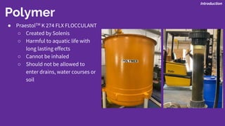 Polymer
Introduction
● PraestolTM K 274 FLX FLOCCULANT
○ Created by Solenis
○ Harmful to aquatic life with
long lasting effects
○ Cannot be inhaled
○ Should not be allowed to
enter drains, water courses or
soil
 