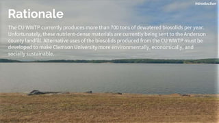 Rationale
The CU WWTP currently produces more than 700 tons of dewatered biosolids per year.
Unfortunately, these nutrient-dense materials are currently being sent to the Anderson
county landfill. Alternative uses of the biosolids produced from the CU WWTP must be
developed to make Clemson University more environmentally, economically, and
socially sustainable.
Introduction
 
