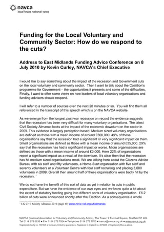 Funding for the Local Voluntary and
Community Sector: How do we respond to
the cuts?

Address to East Midlands Funding Advice Conference on 8
July 2010 by Kevin Curley, NAVCA’s Chief Executive


I would like to say something about the impact of the recession and Government cuts
on the local voluntary and community sector. Then I want to talk about the Coalition’s
programme for Government – the opportunities it presents and some of the difficulties.
Finally, I want to offer some views on how leaders of local voluntary organisations and
funding advisers should respond.

I will refer to a number of sources over the next 20 minutes or so. You will find them all
referenced in the transcript of this speech which is on the NAVCA website.

As we emerge from the longest post-war recession on record the evidence suggests
that the recession has been very difficult for many voluntary organisations. The latest
Civil Society Almanac looks at the impact of the economic downturn on the sector in
2009. This evidence is largely perception based. Medium sized voluntary organisations
are defined as those with a mean income of around £300,000. 49% of these
organisations say that the recession had a significant or very significant impact on them.
Small organisations are defined as those with a mean income of around £35,000. 29%
say that the recession has had a significant impact or worse. Micro organisations are
defined as those with a mean income of around £3,000. Here 22% of organisations
report a significant impact as a result of the downturn. It’s clear then that the recession
has hit medium sized organisations most. We are talking here about the Citizens Advice
Bureau with six staff and fifty volunteers, a Home-Start organisation with five staff and
seventy volunteers or a Volunteer Centre with four staff recruiting and placing 3,000
volunteers in 2009. Overall then around half of these organisations were badly hit by the
recession. 1

We do not have the benefit of this sort of data as yet in relation to cuts in public
expenditure. But we have the evidence of our own eyes and we know quite a lot about
the extent of statutory funding going into different sorts of voluntary organisation. £6.2
billion of cuts were announced shortly after the Election. As a consequence a whole
1
    UK Civil Society Almanac 2010 (page 40) www.ncvo-vol.org.uk/almanac




NAVCA (National Association for Voluntary and Community Action), The Tower, 2 Furnival Square, Sheffield S1 4QL
Tel 0114 278 6636 ● Fax 0114 278 7004 ● Textphone 0114 278 7025 ● navca@navca.org.uk ● www.navca.org.uk
Registered charity no. 1001635 ● Company limited by guarantee ● Registered in England no. 2575206 ● Registered office as above
 