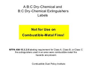 A:B:C Dry-Chemical and
B:C Dry-Chemical Extinguishers
Labels

Not for Use on
Combustible-Metal Fires!

NFPA 484-15.3.3.8 labeling requirement for Class A, Class B, or Class C
fire extinguishers used in an area were combustible-metal fire
hazards are present.

Combustible Dust Policy Institute

 