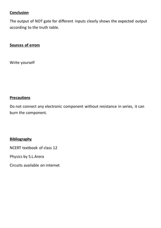 Conclusion
The output of NOT gate for different inputs clearly shows the expected output
according to the truth table.
Sources of errors
Write yourself
Precautions
Do not connect any electronic component without resistance in series, it can
burn the component.
Bibliography
NCERT textbook of class 12
Physics by S.L.Arora
Circuits available on internet
 