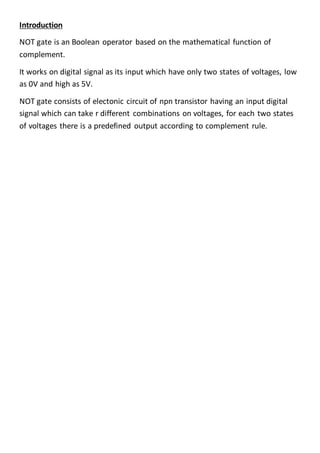 Introduction
NOT gate is an Boolean operator based on the mathematical function of
complement.
It works on digital signal as its input which have only two states of voltages, low
as 0V and high as 5V.
NOT gate consists of electonic circuit of npn transistor having an input digital
signal which can take r different combinations on voltages, for each two states
of voltages there is a predefined output according to complement rule.
 