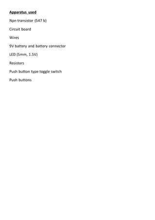 Apparatus used
Npn transistor (547 b)
Circuit board
Wires
9V battery and battery connector
LED (5mm, 1.5V)
Resistors
Push button type toggle switch
Push buttons
 