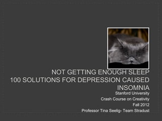 NOT GETTING ENOUGH SLEEP
100 SOLUTIONS FOR DEPRESSION CAUSED
                           INSOMNIA
                                    Stanford University
                            Crash Course on Creativity
                                             Fall 2012
                  Professor Tina Seelig- Team Stradust
 