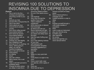 REVISING 100 SOLUTIONS TO
    INSOMNIA DUE TO DEPRESSION
Physical                                  anchoring related problem             exhaust yourself and sleep
1.  Pay a visit to the Zoo -        21.   Go out in the nature once a           easier
    monkeys and elephants                 day                             38.   Have a friend perform a
    may bring a smile to your       22.   Use earplugs                          massage on you
    face                            23.   Get a Zeo and test the          39.   Caddle someone in order to
2.  Quit job you hate                     quality of your sleep                 sleep
3.  and set off to a long journey   24.   Take a melatonin                40.   sing
4.  visit a new place                     supplement                      41.   Express yourself through a
5.  Visit a place you love          25.   drink chamomile or relevant           craft (make candles or
6.  move to live to another               herb beverage                         cupcakes)
    country                         26.   go dance your ass out,          42.   Paint
7.  Don't drink coffee several            dance intensively all night 43.       Learn to play an instrument
    hours before bedtime            27.   camp in the countryside or 44.        play your favorite song
8.  Don't drink tea several               at a beach and sleep down 45.         kundalini yoga
    hours before bedtime                  the stars                       46.   take valerianas
9.  dont go to sleep with an        28.   hear the water fluffing near 47.      Do zumba
    empty stomach                         the sea                         48.   Dance all night like you
10. Change your diet slightly       29.   buy a new relaxing matress            never danced before
11. Eat a delightful meal                 for your bed
12. dont eat a LOT or anything      30.   self treatment with
    heavy before going to                 homeopathetic remedies
    sleep, you will get                   (remedy suggested by a
    heartburn/indigestion                 specialist)
13. Buy a new pair of shoes         31.   exercise
14. trying sawing                   32.   jogg
15. try neating                     33.   Sleep in a very quiet dark
16. strech                                place
17. play with children              34.   Verify there is no light in the
18. take a souna, hot or wet              room
    steam                           35.   Have a warm bath, wear
19. Take a cold bath (proved to           you pijamas, drink a glass of
    facilititate sleep)                   wine
20. Change the place where          36.   Have sex
    you sleep in case this is       37.   Work hard all day to
 