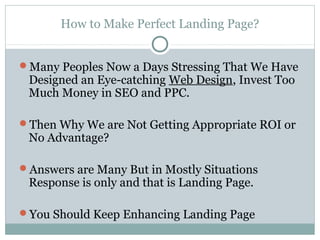 How to Make Perfect Landing Page?


Many Peoples Now a Days Stressing That We Have
 Designed an Eye-catching Web Design, Invest Too
 Much Money in SEO and PPC.

Then Why We are Not Getting Appropriate ROI or
 No Advantage?

Answers are Many But in Mostly Situations
 Response is only and that is Landing Page.

You Should Keep Enhancing Landing Page
 