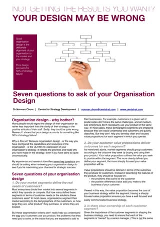 NOT GETTING THE RESULTS YOU WANT?
YOUR DESIGN MAY BE WRONG

    Good
    organisation
    design is the
    deliberate
    alignment of your
    organisation to
    the market and
    your strategy.

    Poor design
    accounts for
    50% of strategy
    failure!




 Leaders have indirect roles

 Seven questions to ask of your Organisation
 Design
 Dr Norman Chorn | Centre for Strategy Development |                  norman.chorn@centstrat.com | www.centstrat.com


                                                                        their businesses. For example, customers in a given set of
Organisation design - why bother?                                       postal codes donʼt share the same challenges. and all medium-
Many people would regard the design of their organisation as
                                                                        size enterprises donʼt necessarily use your product in the same
rather less important than the clarity of their strategy or the
                                                                        way. In most cases, these demographic segments are employed
positive attitude of their staff. Sadly, they could be quite wrong.
                                                                        because they are easily understood and customers are quickly
Research1 shows that poor design accounts for something like
                                                                        classified. But they donʼt help you develop clear and focused
50% of strategy failure!
                                                                        value propositions for each segment in which you operate.
Why is this so? Because organisation design - or the way you
have configured the capabilities and resources of the                   2. Do your customer value propositions deliver
organisation - is the ULTIMATE expression of your                       outcomes for each segment?
organisationʼs strategy. It reflects the priorities and trade-offs      As mentioned above, market segments should group customers
you have made in the strategy, even if you have done so quite           according to the outcome they seek by buying and using their
unconsciously.                                                          your product. Your value proposition outlines the value you seek
                                                                        to provide within the segment. The more clearly defined you
My experience and research identifies seven key questions you           define your segment, the more sharply focused your value
should be asking when reviewing your organisation design to             proposition will be.
see if youʼre maximising your chances for strategic success.
                                                                        Value propositions should be defined in terms of the outcomes
                                                                        they produce for customers. Instead of describing the features of
Seven questions of your organisation                                    the product, they should be focused on:
design                                                                       • the problems they solve for the customer
1. Do your market segments define the real                                   • the positive difference (value add) you make to the
                                                                               business of your customer.
needs of customers?
Most enterprises divide their market into several segments in           Viewed in this way, the value proposition becomes the core of
which they operate or compete. But how many define these                your business strategy within the segment. Having a sharply
segments in terms of customer needs or the solutions these              focused value proposition ensures you have a well focused and
customers seek? In most cases, organisations segment their
market according to the demographics of the customers, ie: how          easily communicated business strategy.
large they are, what product2 they purchase, or where they are
located.                                                                3. Is there clear ownership of each customer
                                                                        segment?
But these segmentation criteria donʼt really help you understand        Given the importance of the customer segments in shaping the
the way your customers use you product, the problems that they          business strategy, you need to ensure that each of the
need you to solve, or the value that you are expected to add to         segments is “owned” by a senior manager. (This is not the same
                                                                        as having a regional manager who oversees activity within a
                                                                        geographic region). The segment manager is accountable for
 
