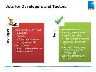 © 2014 Indium Software
ENHANCING SOFTWARE QUALITY
Jots for Developers and Testers
10
Developer
• Start with the end in mind
• Adaptable
• Scalable
• Number of characters
• Usage of symbols
• Keep it simple
• Easy to follow and update
• Easy to maintain
Tester
• Ensure before, test after
• Input / output is ready
• Settings are ready
• Translated text is available
• Prevention is better than
cure
• Be careful while using
gestures, emoticons,
symbols, etc.
• Let the expert review (if
possible)
 