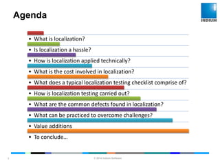 © 2014 Indium Software
ENHANCING SOFTWARE QUALITY
Agenda
3
• What is localization?
• Is localization a hassle?
• How is localization applied technically?
• What is the cost involved in localization?
• What does a typical localization testing checklist comprise of?
• How is localization testing carried out?
• What are the common defects found in localization?
• What can be practiced to overcome challenges?
• Value additions
• To conclude…
 