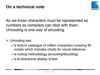 © 2014 Indium Software
ENHANCING SOFTWARE QUALITY
On a technical note
7
As we know characters must be represented as
numbers so compilers can deal with them.
Unicoding is one way of encoding.
 Unicoding has:
a built-in catalogue of million characters covering 90
scripts which includes charts for visual reference
a coding methodology (encoding/decoding)
a bi-directional display of text
 