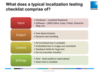 © 2014 Indium Software
ENHANCING SOFTWARE QUALITY
What does a typical localization testing
checklist comprise of?
9
• Hardware – Localized Keyboard
• Software – (IME) Editor, Copy / Paste, Character
Map, etc.
Input
• Font determination
• Dynamic text handling
Output
• All translated text is available
• Embedded text in images are translated
• Database fields for large text
• Do not translate checklist
Content
• Font - Hard coded or externalized
• Given font is installed
Settings
 