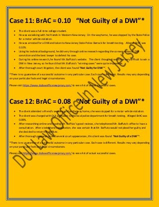Case 11: BrAC = 0.10 “Not Guilty of a DWI”*
 The client was a full-time college student.
 He was socializing with his friends in Western New Jersey. On the way home, he was stopped by the State Police
for a motor vehicle violation.
 He was arrested for a DWI and taken to New Jersey State Police Barrack for breath testing. Alleged BrAC was
0.10%.
 Using his technical background, he did very through online research regarding the consequences of DWI
conviction and the best lawyer to defend his case.
 During his online research, he found Mr. Baffuto’s website. The client thought it would be very difficult to win a
DWI in New Jersey, so he found that Mr. Baffuto’s “winning cases” were quite impressive.
 After thorough court litigation, the client was found “Not Guilty for DWI”*.
*There is no guarantee of a successful outcome in any particular case. Each case is different. Results may vary depending
on your particular facts and legal circumstances.
Please visit https://www.duilawofficenewjersey.com/ to see a list of actual successful cases.
Case 12: BrAC = 0.08 “Not Guilty of a DWI”*
 The client attended a friend’s wedding and on the way home, she was stopped for a motor vehicle violation.
 The client was charged with DUI and taken to the local police department for breath testing. Alleged BrAC was
0.08%.
 After researching online and reading Mr. Baffuto’s good reviews, she telephoned Mr. Baffuto’s office to have a
consultation. After a telephone consultation, she was certain that Mr. Baffuto would not plead her guilty and
she decided to retain Mr. Baffuto.
 After thorough preparation and several court appearances, this client was found “Not Guilty of a DWI”*.
*There is no guarantee of a successful outcome in any particular case. Each case is different. Results may vary depending
on your particular facts and legal circumstances.
Please visit https://www.duilawofficenewjersey.com/ to see a list of actual successful cases.
 