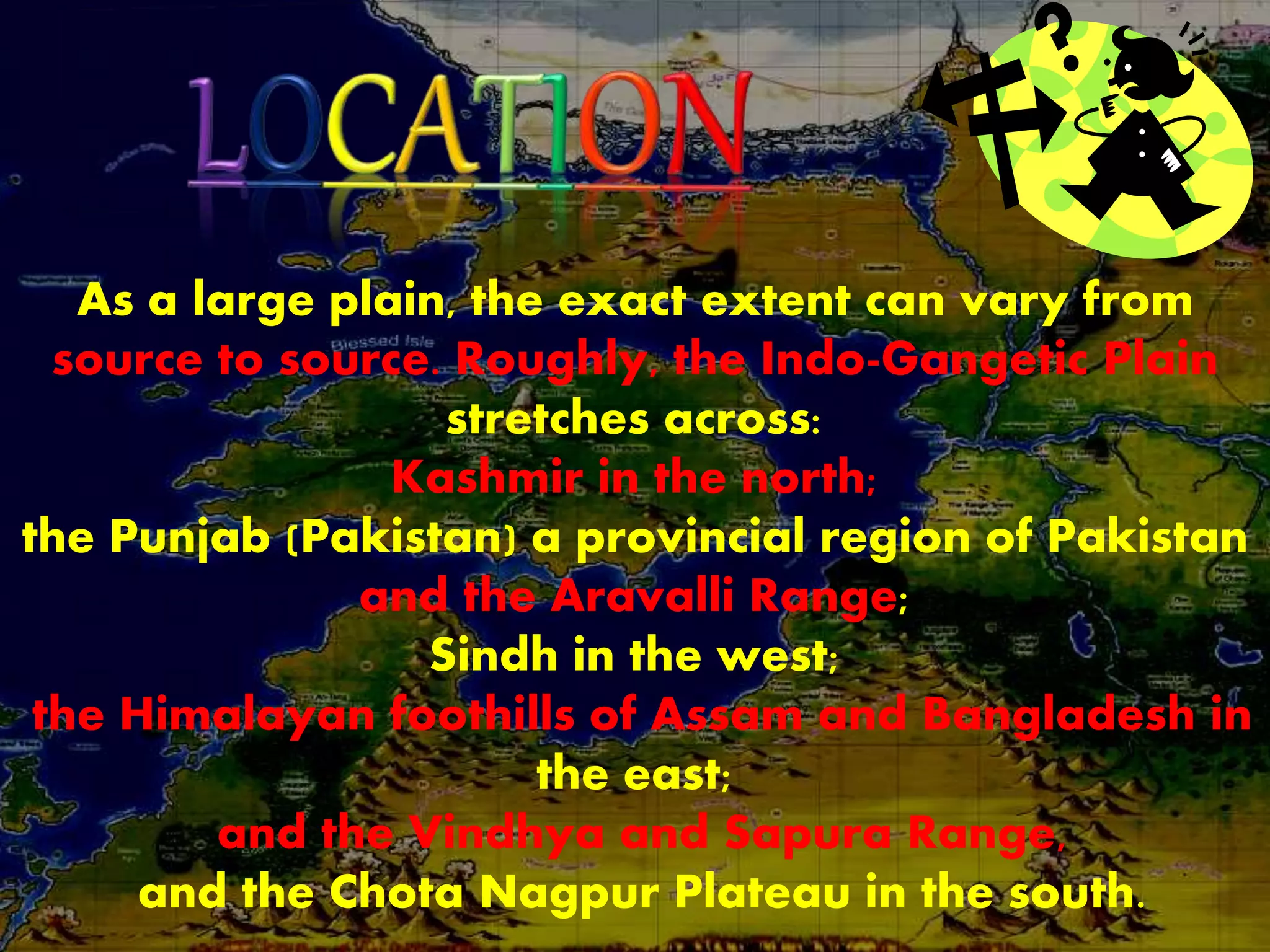 As a large plain, the exact extent can vary from
source to source. Roughly, the Indo-Gangetic Plain
stretches across:
Kashmir in the north;
the Punjab (Pakistan) a provincial region of Pakistan
and the Aravalli Range;
Sindh in the west;
the Himalayan foothills of Assam and Bangladesh in
the east;
and the Vindhya and Sapura Range,
and the Chota Nagpur Plateau in the south.
 