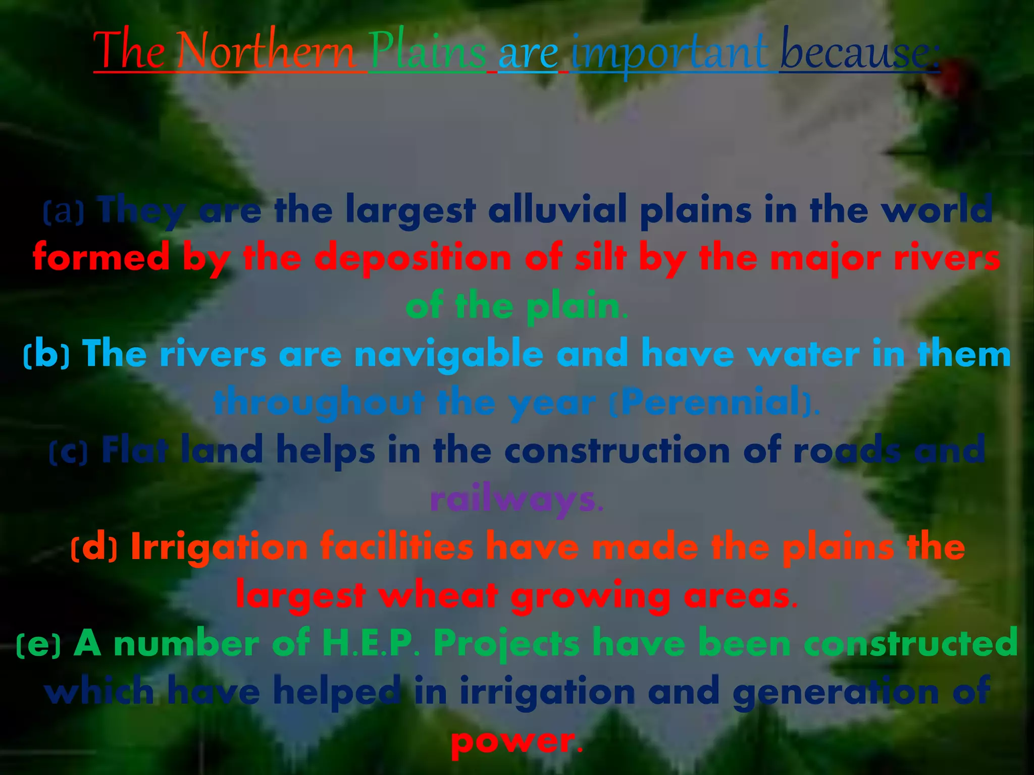 The Northern Plains are important because:
(а) They are the largest alluvial plains in the world
formed by the deposition of silt by the major rivers
of the plain.
(b) The rivers are navigable and have water in them
throughout the year (Perennial).
(c) Flat land helps in the construction of roads and
railways.
(d) Irrigation facilities have made the plains the
largest wheat growing areas.
(e) A number of H.E.P. Projects have been constructed
which have helped in irrigation and generation of
power.
 
