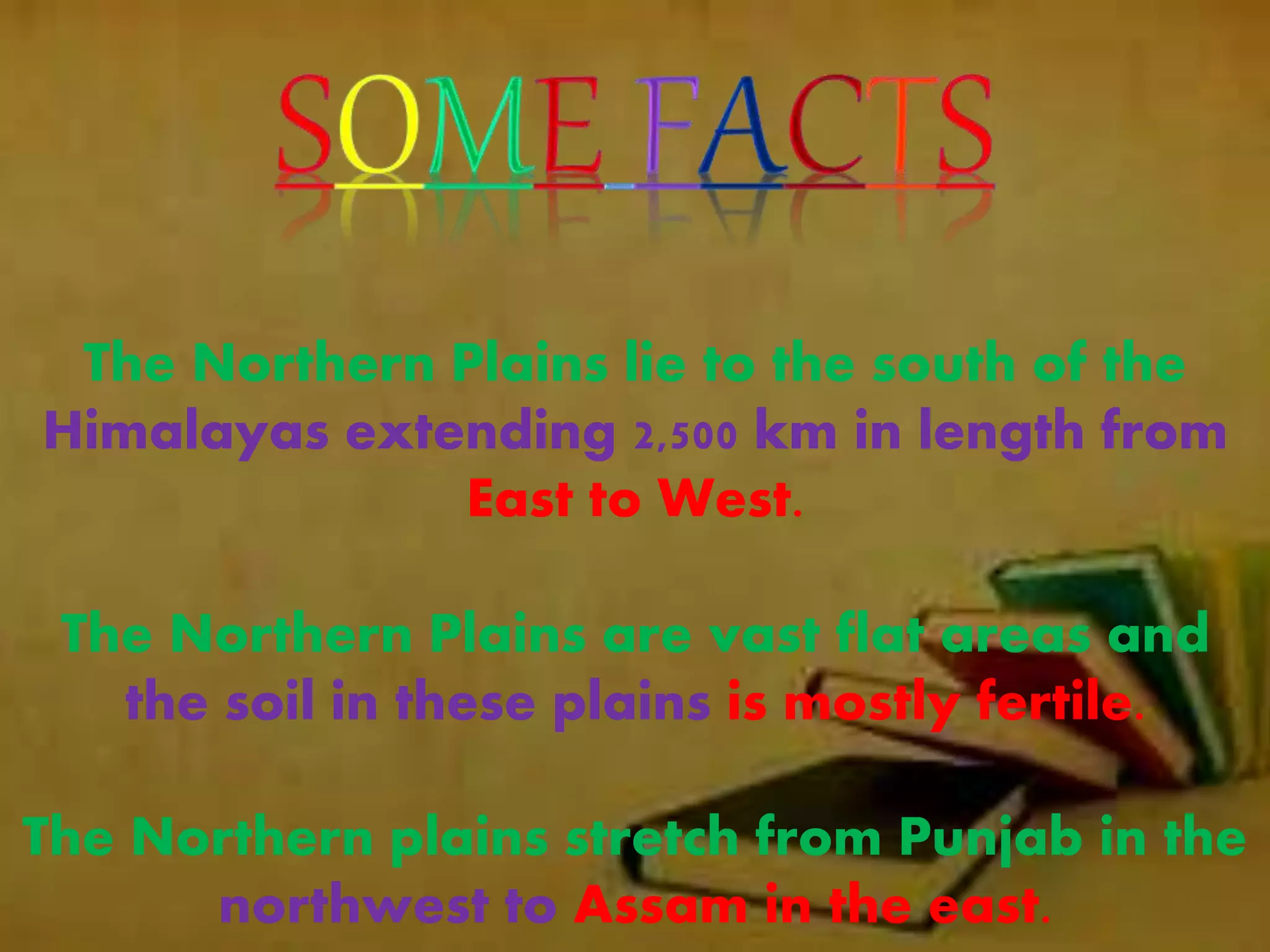 The Northern Plains lie to the south of the
Himalayas extending 2,500 km in length from
East to West.
The Northern Plains are vast flat areas and
the soil in these plains is mostly fertile.
The Northern plains stretch from Punjab in the
northwest to Assam in the east.
 