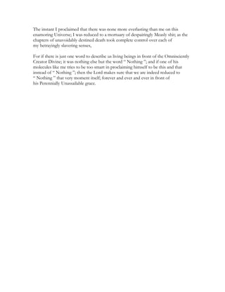 The instant I proclaimed that there was none more everlasting than me on this
enamoring Universe; I was reduced to a mortuary of despairingly Measly shit; as the
chapters of unavoidably destined death took complete control over each of
my betrayingly slavering senses,
For if there is just one word to describe us living beings in front of the Omnisciently
Creator Divine; it was nothing else but the word “ Nothing ”; and if one of his
molecules like me tries to be too smart in proclaiming himself to be this and that
instead of “ Nothing ”; then the Lord makes sure that we are indeed reduced to
“ Nothing ” that very moment itself; forever and ever and ever in front of
his Perennially Unassailable grace.
 