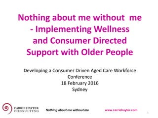Nothing about me without me
- Implementing Wellness
and Consumer Directed
Support with Older People
17 February 2016 1
Developing a Consumer Driven Aged Care Workforce
Conference
18 February 2016
Sydney
Nothing about me without me www.carriehayter.com
 