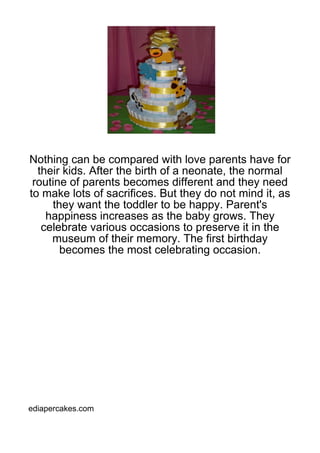 Nothing can be compared with love parents have for
  their kids. After the birth of a neonate, the normal
 routine of parents becomes different and they need
to make lots of sacrifices. But they do not mind it, as
     they want the toddler to be happy. Parent's
    happiness increases as the baby grows. They
   celebrate various occasions to preserve it in the
     museum of their memory. The first birthday
       becomes the most celebrating occasion.




ediapercakes.com
 