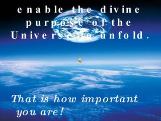 "You are here to enable the divine purpose of the Universe to unfold.   That is how important you are! 