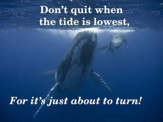 Don’t quit when   the tide is lowest, For it’s just about to turn! 