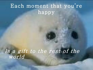 Each moment that you’re happy Is a gift to the rest of the world 