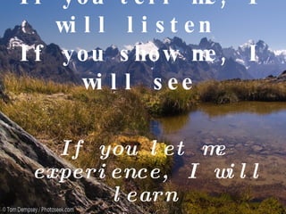 If you tell me, I will listen  If you show me, I will see   If you let me experience, I will learn   