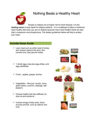 Nothing Beats a Healthy Heart
People on dialysis are at higher risk for heart disease. It is the
leading cause of early death for dialysis patients. It is a challenge to follow a traditional
heart healthy diet when you are on dialysis because many heart healthy foods are also
high in potassium and phosphorous. The dietary guidelines below will help to protect
your heart.
Include these foods
 Lean meat such as white meat of turkey
and chicken (without the skin), fish,
canned tuna, lean ground meats.
 1 whole egg a day plus egg whites, and
egg substitutes
 Fruits – apples, grapes, berries
 Vegetables – Broccoli, carrots, onion,
green beans, zucchini, cabbage, bell
peppers
 Choose healthy fats like safflower oil,
olive oil and canola oil
 Include omega-3 fatty acids. Good
sources are fish, such as salmon and
tuna
 