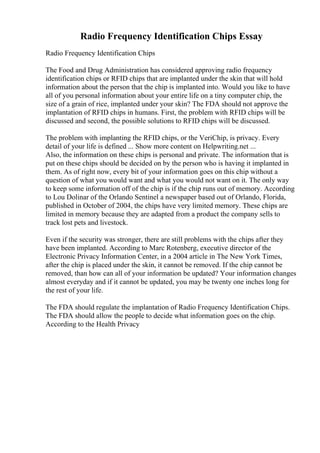 Radio Frequency Identification Chips Essay
Radio Frequency Identification Chips
The Food and Drug Administration has considered approving radio frequency
identification chips or RFID chips that are implanted under the skin that will hold
information about the person that the chip is implanted into. Would you like to have
all of you personal information about your entire life on a tiny computer chip, the
size of a grain of rice, implanted under your skin? The FDA should not approve the
implantation of RFID chips in humans. First, the problem with RFID chips will be
discussed and second, the possible solutions to RFID chips will be discussed.
The problem with implanting the RFID chips, or the VeriChip, is privacy. Every
detail of your life is defined ... Show more content on Helpwriting.net ...
Also, the information on these chips is personal and private. The information that is
put on these chips should be decided on by the person who is having it implanted in
them. As of right now, every bit of your information goes on this chip without a
question of what you would want and what you would not want on it. The only way
to keep some information off of the chip is if the chip runs out of memory. According
to Lou Dolinar of the Orlando Sentinel a newspaper based out of Orlando, Florida,
published in October of 2004, the chips have very limited memory. These chips are
limited in memory because they are adapted from a product the company sells to
track lost pets and livestock.
Even if the security was stronger, there are still problems with the chips after they
have been implanted. According to Marc Rotenberg, executive director of the
Electronic Privacy Information Center, in a 2004 article in The New York Times,
after the chip is placed under the skin, it cannot be removed. If the chip cannot be
removed, than how can all of your information be updated? Your information changes
almost everyday and if it cannot be updated, you may be twenty one inches long for
the rest of your life.
The FDA should regulate the implantation of Radio Frequency Identification Chips.
The FDA should allow the people to decide what information goes on the chip.
According to the Health Privacy
 