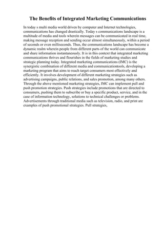 The Benefits of Integrated Marketing Communications
In today s multi media world driven by computer and Internet technologies,
communications has changed drastically. Today s communications landscape is a
multitude of media and tools wherein messages can be communicated in real time,
making message reception and sending occur almost simultaneously, within a period
of seconds or even milliseconds. Thus, the communications landscape has become a
dynamic realm wherein people from different parts of the world can communicate
and share information instantaneously. It is in this context that integrated marketing
communications thrives and flourishes in the fields of marketing studies and
strategic planning today. Integrated marketing communications (IMC) is the
synergistic combination of different media and communicationtools, developing a
marketing program that aims to reach target consumers most effectively and
efficiently. It involves development of different marketing strategies such as
advertising campaigns, public relations, and sales promotion, among many others.
Through the above mentioned marketing strategies, IMC can implement pull and
push promotion strategies. Push strategies include promotions that are directed to
consumers, pushing them to subscribe or buy a specific product, service, and in the
case of information technology, solutions to technical challenges or problems.
Advertisements through traditional media such as television, radio, and print are
examples of push promotional strategies. Pull strategies,
 