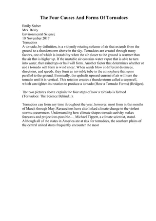 The Four Causes And Forms Of Tornadoes
Emily Steber
Mrs. Beary
Environmental Science
10 November 2017
Tornadoes
A tornado, by definition, is a violently rotating column of air that extends from the
ground to a thunderstorm above in the sky. Tornadoes are created through many
factors, one of which is instability when the air closer to the ground is warmer than
the air that is higher up. If the unstable air contains water vapor that is able to turn
into water, then raindrops or hail will form. Another factor that determines whether or
not a tornado will form is wind shear. When winds blow at different distances,
directions, and speeds, they form an invisible tube in the atmosphere that spins
parallel to the ground. Eventually, the updrafts upward current of air will turn the
tornado until it is vertical. This rotation creates a thunderstorm called a supercell,
which can tighten its rotation to produce a tornado (How a Tornado Forms) (Bridges).
The two pictures above explain the four steps of how a tornado is formed
(Tornadoes: The Science Behind...).
Tornadoes can form any time throughout the year, however, most form in the months
of March through May. Researchers have also linked climate change to the violent
storms occurrences. Understanding how climate shapes tornado activity makes
forecasts and projections possible... , Michael Tippett, a climate scientist, stated.
Although all of the states in America are at risk for tornadoes, the southern plains of
the central united states frequently encounter the most
 