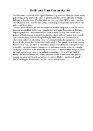 Media And Mass Communication
Media is mass communication regarded collectively, whether it is from broadcasting,
publishing, or the Internet. Society, in general, uses these types of media to shape
beliefs that benefit them. Whether it is from coverage of the NFL protests, Muslim
stereotypes or small national news, they all come up with different perspectives that
enforce different ideas.
The first amendment of the constitution states freedom of speech, which not only is
the most violated but is also very contradicting. We, as civilians, are put this very
explicit position as children to make us think in a certain way. We cannot see a
person without jumping to stereotypes based on their looks, style, and skin color. It
was not something that was brought along by families by was portrayed in tv
shows and pictures. Elaborating on so How modern media Influences our beliefs by
Reena Karim states, The mainstream media restricts free speech but at least most of
the time they make an effort to check facts that is unless they are on the government
s payroll... Now that internet has taken over mainstream media, things are rapidly
changing all over the world especially the way news is delivered these days. Various
types of journalism are emerging and communication is being given a facelift.
One of the most important and impactful events of the month is the NFL protest
against standing for the national anthem. As claimed before, freedom of speech is
one of the biggest amendments that are continuously violated
 