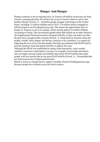 Hunger And Hunger
Hunger continues to be an ongoing issue. In America 49 million Americans are food
insecure, meaning that they do not have the access to food to attain an active and
healthy lifestyle (Frisch, 1)... 41million people struggle with hunger in the United
States, including 13 million children and in 2015, 5.4 million seniors struggled to
afford enough to eat (FeedingAmerica.org). This means the approximate ratio of
hunger in America is one in six people, which include almost 16 million children.
According to Frisch, The Government spends about $80 million on its main initiative,
the Supplemental NutritionAssistance Program (SNAP), so they can make sure that
the poor have enough foodto consume (Frisch, 1), which leads to concerns about the
people s health. Since hunger and obesity continues to be a problem, it is negatively
impacting the lives of low income people; therefore governments and SNAP need to
provide nutritious food and quality benefits to address the issue.
Although the SNAP was established to reduce food insecurities, some wonder
whether it can boost a participant s craving. For example, Overweight and obesity
rates are higher among woman and children that utilize SNAP benefits than other
people with low income that do not gain SNAP benefits (Frisch, 1)... Households that
are food insecure have limited and uncertain
Martin 2 access to enough food to support a healthy lifestyle (Feedingamerica.org).
Because people have limited access for food to attain a
 