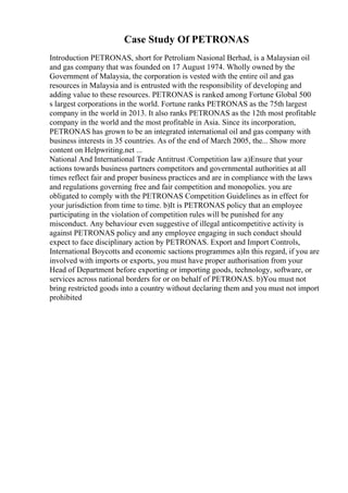 Case Study Of PETRONAS
Introduction PETRONAS, short for Petroliam Nasional Berhad, is a Malaysian oil
and gas company that was founded on 17 August 1974. Wholly owned by the
Government of Malaysia, the corporation is vested with the entire oil and gas
resources in Malaysia and is entrusted with the responsibility of developing and
adding value to these resources. PETRONAS is ranked among Fortune Global 500
s largest corporations in the world. Fortune ranks PETRONAS as the 75th largest
company in the world in 2013. It also ranks PETRONAS as the 12th most profitable
company in the world and the most profitable in Asia. Since its incorporation,
PETRONAS has grown to be an integrated international oil and gas company with
business interests in 35 countries. As of the end of March 2005, the... Show more
content on Helpwriting.net ...
National And International Trade Antitrust /Competition law a)Ensure that your
actions towards business partners competitors and governmental authorities at all
times reflect fair and proper business practices and are in compliance with the laws
and regulations governing free and fair competition and monopolies. you are
obligated to comply with the PETRONAS Competition Guidelines as in effect for
your jurisdiction from time to time. b)It is PETRONAS policy that an employee
participating in the violation of competition rules will be punished for any
misconduct. Any behaviour even suggestive of illegal anticompetitive activity is
against PETRONAS policy and any employee engaging in such conduct should
expect to face disciplinary action by PETRONAS. Export and Import Controls,
International Boycotts and economic sactions programmes a)In this regard, if you are
involved with imports or exports, you must have proper authorisation from your
Head of Department before exporting or importing goods, technology, software, or
services across national borders for or on behalf of PETRONAS. b)You must not
bring restricted goods into a country without declaring them and you must not import
prohibited
 