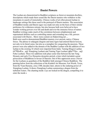 Daoist Powers
The Luohan are characterized in Buddhist scriptures as forest or mountain dwellers,
descriptions which made them sound like the Daoist masters who withdrew to the
mountains in search of immortality. Chinese works of art often present luohan in
landscape settings like those used in the portrayal of Doaist masters. The association
of Buddhist monks and Daoist sages was made not only on the basis of their similar
preference for wilderness retreats, but also because both were believed to have
wonder working powers over life and death and over the immense forces of nature.
Buddhist writings make much of the correlation between enlightenment and
supernatural abilities such as controlling nature and extending one s life, powers
associated with Daoist... Show more content on Helpwriting.net ...
Both were used to demonstrated Buddhist mastery over ancient, native, Chinese
forces. The phrase to subjugate dragons and tame tigers had entered Daoist lexicon,
not only in its literal sense, but also as a metaphor for conquering the passions. These
powers were also added to the domain of the Buddhst Luohan with the addition of two
luohan to the existing 16 which were imported from India: Taming Dragon Luohan
(й™ЌйѕЌзѕ…жјў Xianglong Luohan) and Taming Tiger Luohan (дјЏи™Ћзѕ…жјў
Fuhu Luohan). These two additions took place some time between the late Tang
Dynasty and early Five Dynasties dynasties period, a time which included a great
persecution of Buddhism in favour of Daoism. Out of this oppression arose a fervor
for the Luohans as guardians of the Buddhist faith amongst Chinese Buddhists. The
painting below from the collections of the Kimbell Art Museum, Fort Worth, Texas,
from the Yuan Dynasty, circa 1300, decades later, attests to the enduring power of
Xianglong Luohan. It shows Xianglong Luohan summoning a dragon from the
turbulent waters. The chanting monk s eye are locked on the dragon, compelling it to
enter the monk s
 