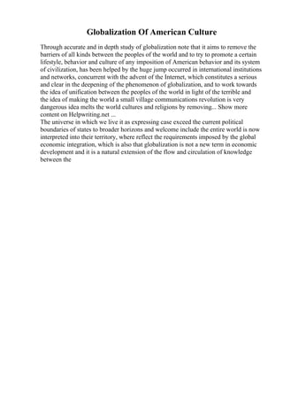Globalization Of American Culture
Through accurate and in depth study of globalization note that it aims to remove the
barriers of all kinds between the peoples of the world and to try to promote a certain
lifestyle, behavior and culture of any imposition of American behavior and its system
of civilization, has been helped by the huge jump occurred in international institutions
and networks, concurrent with the advent of the Internet, which constitutes a serious
and clear in the deepening of the phenomenon of globalization, and to work towards
the idea of unification between the peoples of the world in light of the terrible and
the idea of making the world a small village communications revolution is very
dangerous idea melts the world cultures and religions by removing... Show more
content on Helpwriting.net ...
The universe in which we live it as expressing case exceed the current political
boundaries of states to broader horizons and welcome include the entire world is now
interpreted into their territory, where reflect the requirements imposed by the global
economic integration, which is also that globalization is not a new term in economic
development and it is a natural extension of the flow and circulation of knowledge
between the
 