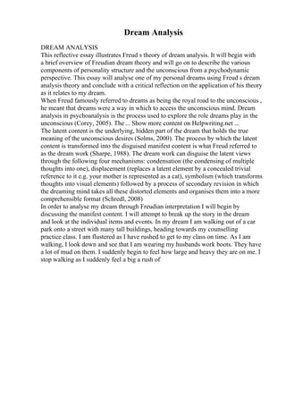 Dream Analysis
DREAM ANALYSIS
This reflective essay illustrates Freud s theory of dream analysis. It will begin with
a brief overview of Freudian dream theory and will go on to describe the various
components of personality structure and the unconscious from a psychodynamic
perspective. This essay will analyse one of my personal dreams using Freud s dream
analysis theory and conclude with a critical reflection on the application of his theory
as it relates to my dream.
When Freud famously referred to dreams as being the royal road to the unconscious ,
he meant that dreams were a way in which to access the unconscious mind. Dream
analysis in psychoanalysis is the process used to explore the role dreams play in the
unconscious (Corey, 2005). The ... Show more content on Helpwriting.net ...
The latent content is the underlying, hidden part of the dream that holds the true
meaning of the unconscious desires (Solms, 2000). The process by which the latent
content is transformed into the disguised manifest content is what Freud referred to
as the dream work (Sharpe, 1988). The dream work can disguise the latent views
through the following four mechanisms: condensation (the condensing of multiple
thoughts into one), displacement (replaces a latent element by a concealed trivial
reference to it e.g. your mother is represented as a cat), symbolism (which transforms
thoughts into visual elements) followed by a process of secondary revision in which
the dreaming mind takes all these distorted elements and organises them into a more
comprehensible format (Schredl, 2008)
In order to analyse my dream through Freudian interpretation I will begin by
discussing the manifest content. I will attempt to break up the story in the dream
and look at the individual items and events. In my dream I am walking out of a car
park onto a street with many tall buildings, heading towards my counselling
practice class. I am flustered as I have rushed to get to my class on time. As I am
walking, I look down and see that I am wearing my husbands work boots. They have
a lot of mud on them. I suddenly begin to feel how large and heavy they are on me. I
stop walking as I suddenly feel a big a rush of
 